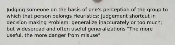 Judging someone on the basis of one's perception of the group to which that person belongs Heuristics: Judgement shortcut in decision making Problem: generalize inaccurately or too much; but widespread and often useful generalizations "The more useful, the more danger from misuse"