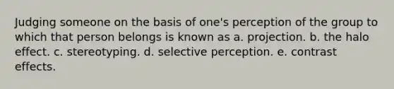 Judging someone on the basis of one's perception of the group to which that person belongs is known as a. projection. b. the halo effect. c. stereotyping. d. selective perception. e. contrast effects.