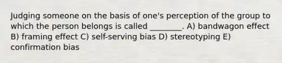 Judging someone on the basis of one's perception of the group to which the person belongs is called ________. A) bandwagon effect B) framing effect C) self-serving bias D) stereotyping E) confirmation bias