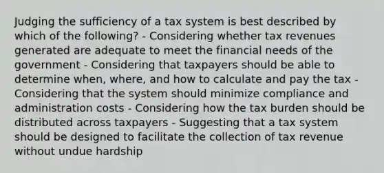 Judging the sufficiency of a tax system is best described by which of the following? - Considering whether tax revenues generated are adequate to meet the financial needs of the government - Considering that taxpayers should be able to determine when, where, and how to calculate and pay the tax - Considering that the system should minimize compliance and administration costs - Considering how the tax burden should be distributed across taxpayers - Suggesting that a tax system should be designed to facilitate the collection of tax revenue without undue hardship