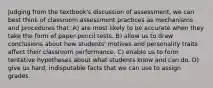 Judging from the textbook's discussion of assessment, we can best think of classroom assessment practices as mechanisms and procedures that: A) are most likely to be accurate when they take the form of paper-pencil tests. B) allow us to draw conclusions about how students' motives and personality traits affect their classroom performance. C) enable us to form tentative hypotheses about what students know and can do. D) give us hard, indisputable facts that we can use to assign grades.