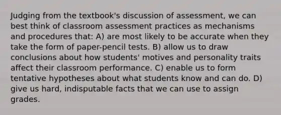 Judging from the textbook's discussion of assessment, we can best think of classroom assessment practices as mechanisms and procedures that: A) are most likely to be accurate when they take the form of paper-pencil tests. B) allow us to draw conclusions about how students' motives and personality traits affect their classroom performance. C) enable us to form tentative hypotheses about what students know and can do. D) give us hard, indisputable facts that we can use to assign grades.