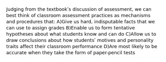 Judging from the textbookʹs discussion of assessment, we can best think of classroom assessment practices as mechanisms and procedures that: A)Give us hard, indisputable facts that we can use to assign grades B)Enable us to form tentative hypotheses about what students know and can do C)Allow us to draw conclusions about how studentsʹ motives and personality traits affect their classroom performance D)Are most likely to be accurate when they take the form of paper-pencil tests