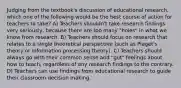 Judging from the textbook's discussion of educational research, which one of the following would be the best course of action for teachers to take? A) Teachers shouldn't take research findings very seriously, because there are too many "holes" in what we know from research. B) Teachers should focus on research that relates to a single theoretical perspective (such as Piaget's theory or information processing theory). C) Teachers should always go with their common sense and "gut" feelings about how to teach, regardless of any research findings to the contrary. D) Teachers can use findings from educational research to guide their classroom decision making.