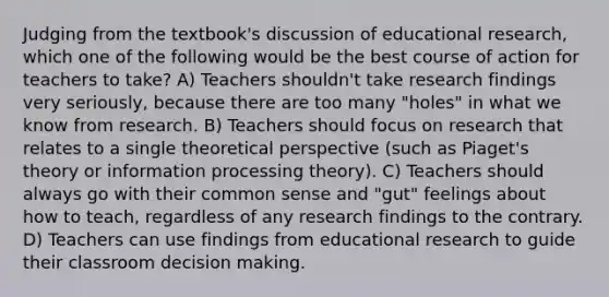 Judging from the textbook's discussion of educational research, which one of the following would be the best course of action for teachers to take? A) Teachers shouldn't take research findings very seriously, because there are too many "holes" in what we know from research. B) Teachers should focus on research that relates to a single theoretical perspective (such as Piaget's theory or information processing theory). C) Teachers should always go with their common sense and "gut" feelings about how to teach, regardless of any research findings to the contrary. D) Teachers can use findings from educational research to guide their classroom decision making.