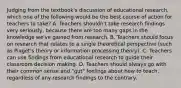 Judging from the textbook's discussion of educational research, which one of the following would be the best course of action for teachers to take? A. Teachers shouldn't take research findings very seriously, because there are too many gaps in the knowledge we've gained from research. B. Teachers should focus on research that relates to a single theoretical perspective (such as Piaget's theory or information processing theory). C. Teachers can use findings from educational research to guide their classroom decision making. D. Teachers should always go with their common sense and "gut" feelings about how to teach, regardless of any research findings to the contrary.