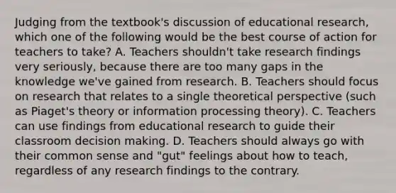 Judging from the textbook's discussion of educational research, which one of the following would be the best course of action for teachers to take? A. Teachers shouldn't take research findings very seriously, because there are too many gaps in the knowledge we've gained from research. B. Teachers should focus on research that relates to a single theoretical perspective (such as Piaget's theory or information processing theory). C. Teachers can use findings from educational research to guide their classroom decision making. D. Teachers should always go with their common sense and "gut" feelings about how to teach, regardless of any research findings to the contrary.