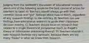 Judging from the textbook's discussion of educational research, which one of the following would be the best course of action for teachers to take? A) Teachers should always go with their common sense and "gut" feelings about how to teach, regardless of any research findings to the contrary. B) Teachers can use findings from educational research to guide their classroom decision making. C) Teachers should focus on research that relates to a single theoretical perspective (such as Piaget's theory or information processing theory). D) Teachers shouldn't take research findings very seriously, because there are too many "holes" in what we know from research.