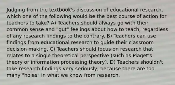 Judging from the textbook's discussion of educational research, which one of the following would be the best course of action for teachers to take? A) Teachers should always go with their common sense and "gut" feelings about how to teach, regardless of any research findings to the contrary. B) Teachers can use findings from educational research to guide their classroom decision making. C) Teachers should focus on research that relates to a single theoretical perspective (such as Piaget's theory or information processing theory). D) Teachers shouldn't take research findings very seriously, because there are too many "holes" in what we know from research.