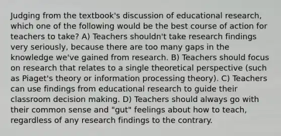 Judging from the textbook's discussion of educational research, which one of the following would be the best course of action for teachers to take? A) Teachers shouldn't take research findings very seriously, because there are too many gaps in the knowledge we've gained from research. B) Teachers should focus on research that relates to a single theoretical perspective (such as Piaget's theory or information processing theory). C) Teachers can use findings from educational research to guide their classroom decision making. D) Teachers should always go with their common sense and "gut" feelings about how to teach, regardless of any research findings to the contrary.