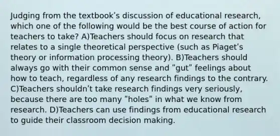 Judging from the textbookʹs discussion of educational research, which one of the following would be the best course of action for teachers to take? A)Teachers should focus on research that relates to a single theoretical perspective (such as Piagetʹs theory or information processing theory). B)Teachers should always go with their common sense and ʺgutʺ feelings about how to teach, regardless of any research findings to the contrary. C)Teachers shouldnʹt take research findings very seriously, because there are too many ʺholesʺ in what we know from research. D)Teachers can use findings from educational research to guide their classroom <a href='https://www.questionai.com/knowledge/kuI1pP196d-decision-making' class='anchor-knowledge'>decision making</a>.