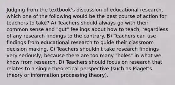 Judging from the textbook's discussion of educational research, which one of the following would be the best course of action for teachers to take? A) Teachers should always go with their common sense and "gut" feelings about how to teach, regardless of any research findings to the contrary. B) Teachers can use findings from educational research to guide their classroom decision making. C) Teachers shouldn't take research findings very seriously, because there are too many "holes" in what we know from research. D) Teachers should focus on research that relates to a single theoretical perspective (such as Piaget's theory or information processing theory).