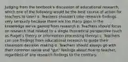 Judging from the textbook's discussion of educational research, which one of the following would be the best course of action for teachers to take? a. Teachers shouldn't take research findings very seriously because there are too many gaps in the knowledge we've gained from research b. Teachers should focus on research that related to a single theoretical perspective (such as Piaget's theory or information processing theory) c. Teachers can use findings from educational research to guide their classroom decision making d. Teachers should always go with their common sense and "gut" feelings about how to teacher, regardless of any research findings to the contrary.