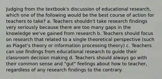 Judging from the textbook's discussion of educational research, which one of the following would be the best course of action for teachers to take? a. Teachers shouldn't take research findings very seriously because there are too many gaps in the knowledge we've gained from research b. Teachers should focus on research that related to a single theoretical perspective (such as Piaget's theory or information processing theory) c. Teachers can use findings from educational research to guide their classroom decision making d. Teachers should always go with their common sense and "gut" feelings about how to teacher, regardless of any research findings to the contrary.