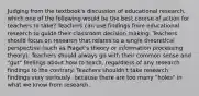 Judging from the textbook's discussion of educational research, which one of the following would be the best course of action for teachers to take? Teachers can use findings from educational research to guide their classroom decision making. Teachers should focus on research that relates to a single theoretical perspective (such as Piaget's theory or information processing theory). Teachers should always go with their common sense and "gut" feelings about how to teach, regardless of any research findings to the contrary. Teachers shouldn't take research findings very seriously, because there are too many "holes" in what we know from research.