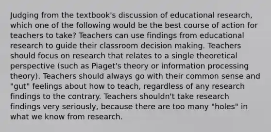 Judging from the textbook's discussion of educational research, which one of the following would be the best course of action for teachers to take? Teachers can use findings from educational research to guide their classroom decision making. Teachers should focus on research that relates to a single theoretical perspective (such as Piaget's theory or information processing theory). Teachers should always go with their common sense and "gut" feelings about how to teach, regardless of any research findings to the contrary. Teachers shouldn't take research findings very seriously, because there are too many "holes" in what we know from research.