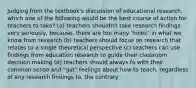 Judging from the textbook's discussion of educational research, which one of the following would be the best course of action for teachers to take? (a) teachers shouldn't take research findings very seriously, because. there are too many 'holes" in what we know from research (b) teachers should focus on research that relates to a single theoretical perspective (c) teachers can use findings from education research to guide their classroom decision making (d) teachers should always fo with their common sense and "gut" feelings about how to teach, regardless of any research findings to. the contrary