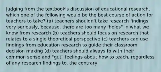 Judging from the textbook's discussion of educational research, which one of the following would be the best course of action for teachers to take? (a) teachers shouldn't take research findings very seriously, because. there are too many 'holes" in what we know from research (b) teachers should focus on research that relates to a single theoretical perspective (c) teachers can use findings from education research to guide their classroom decision making (d) teachers should always fo with their common sense and "gut" feelings about how to teach, regardless of any research findings to. the contrary