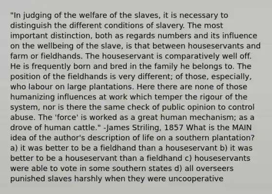 "In judging of the welfare of the slaves, it is necessary to distinguish the different conditions of slavery. The most important distinction, both as regards numbers and its influence on the wellbeing of the slave, is that between houseservants and farm or fieldhands. The houseservant is comparatively well off. He is frequently born and bred in the family he belongs to. The position of the fieldhands is very different; of those, especially, who labour on large plantations. Here there are none of those humanizing influences at work which temper the rigour of the system, nor is there the same check of public opinion to control abuse. The 'force' is worked as a great human mechanism; as a drove of human cattle." -James Striling, 1857 What is the <a href='https://www.questionai.com/knowledge/k36ivRdGTn-main-idea' class='anchor-knowledge'>main idea</a> of the author's description of life on a southern plantation? a) it was better to be a fieldhand than a houseservant b) it was better to be a houseservant than a fieldhand c) houseservants were able to vote in some southern states d) all overseers punished slaves harshly when they were uncooperative