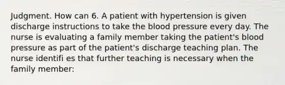 Judgment. How can 6. A patient with hypertension is given discharge instructions to take the blood pressure every day. The nurse is evaluating a family member taking the patient's blood pressure as part of the patient's discharge teaching plan. The nurse identifi es that further teaching is necessary when the family member: