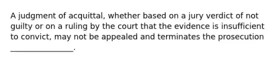 A judgment of acquittal, whether based on a jury verdict of not guilty or on a ruling by the court that the evidence is insufficient to convict, may not be appealed and terminates the prosecution ________________.