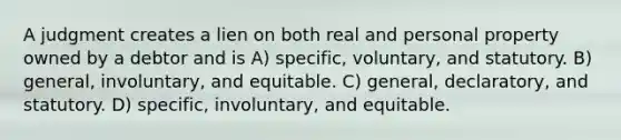 A judgment creates a lien on both real and personal property owned by a debtor and is A) specific, voluntary, and statutory. B) general, involuntary, and equitable. C) general, declaratory, and statutory. D) specific, involuntary, and equitable.