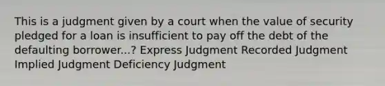 This is a judgment given by a court when the value of security pledged for a loan is insufficient to pay off the debt of the defaulting borrower...? Express Judgment Recorded Judgment Implied Judgment Deficiency Judgment