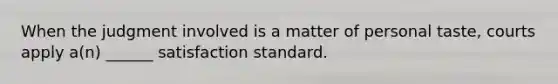 When the judgment involved is a matter of personal taste, courts apply a(n) ______ satisfaction standard.