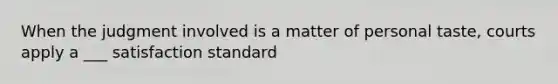 When the judgment involved is a matter of personal taste, courts apply a ___ satisfaction standard