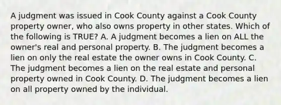 A judgment was issued in Cook County against a Cook County property owner, who also owns property in other states. Which of the following is TRUE? A. A judgment becomes a lien on ALL the owner's real and personal property. B. The judgment becomes a lien on only the real estate the owner owns in Cook County. C. The judgment becomes a lien on the real estate and personal property owned in Cook County. D. The judgment becomes a lien on all property owned by the individual.