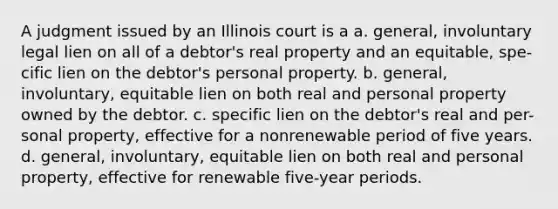 A judgment issued by an Illinois court is a a. general, involuntary legal lien on all of a debtor's real property and an equitable, spe- cific lien on the debtor's personal property. b. general, involuntary, equitable lien on both real and personal property owned by the debtor. c. specific lien on the debtor's real and per- sonal property, effective for a nonrenewable period of five years. d. general, involuntary, equitable lien on both real and personal property, effective for renewable five-year periods.