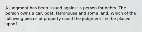 A judgment has been issued against a person for debts. The person owns a car, boat, farmhouse and some land. Which of the following pieces of property could the judgment lien be placed upon?