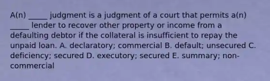 ​A(n) _____ judgment is a judgment of a court that permits​ a(n) _____ lender to recover other property or income from a defaulting debtor if the collateral is insufficient to repay the unpaid loan. A. ​declaratory; commercial B. ​default; unsecured C. ​deficiency; secured D. ​executory; secured E. ​summary; non-commercial