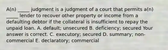 ​A(n) _____ judgment is a judgment of a court that permits​ a(n) _____ lender to recover other property or income from a defaulting debtor if the collateral is insufficient to repay the unpaid loan. A. ​default; unsecured B. ​deficiency; secured Your answer is correct. C. ​executory; secured D. ​summary; non-commercial E. ​declaratory; commercial