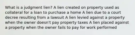 What is a judgment lien? A lien created on property used as collateral for a loan to purchase a home A lien due to a court decree resulting from a lawsuit A lien levied against a property when the owner doesn't pay property taxes A lien placed against a property when the owner fails to pay for work performed