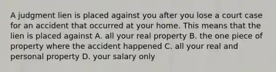 A judgment lien is placed against you after you lose a court case for an accident that occurred at your home. This means that the lien is placed against A. all your real property B. the one piece of property where the accident happened C. all your real and personal property D. your salary only