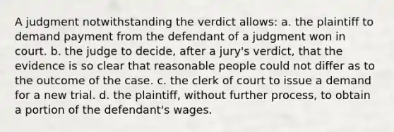 A judgment notwithstanding the verdict allows: a. the plaintiff to demand payment from the defendant of a judgment won in court. b. the judge to decide, after a jury's verdict, that the evidence is so clear that reasonable people could not differ as to the outcome of the case. c. the clerk of court to issue a demand for a new trial. d. the plaintiff, without further process, to obtain a portion of the defendant's wages.