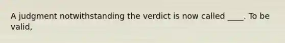 A judgment notwithstanding the verdict is now called ____. To be valid,