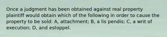 Once a judgment has been obtained against real property plaintiff would obtain which of the following in order to cause the property to be sold: A, attachment; B, a lis pendis; C, a writ of execution; D, and estoppel.