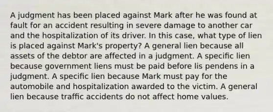 A judgment has been placed against Mark after he was found at fault for an accident resulting in severe damage to another car and the hospitalization of its driver. In this case, what type of lien is placed against Mark's property? A general lien because all assets of the debtor are affected in a judgment. A speciﬁc lien because government liens must be paid before lis pendens in a judgment. A speciﬁc lien because Mark must pay for the automobile and hospitalization awarded to the victim. A general lien because trafﬁc accidents do not affect home values.