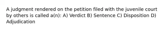 A judgment rendered on the petition filed with the juvenile court by others is called a(n): A) Verdict B) Sentence C) Disposition D) Adjudication