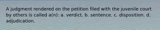 A judgment rendered on the petition filed with the juvenile court by others is called a(n): a. verdict. b. sentence. c. disposition. d. adjudication.