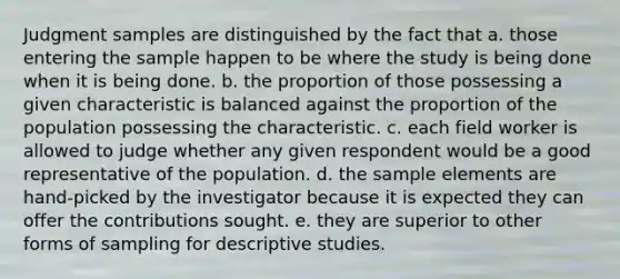 Judgment samples are distinguished by the fact that a. those entering the sample happen to be where the study is being done when it is being done. b. the proportion of those possessing a given characteristic is balanced against the proportion of the population possessing the characteristic. c. each field worker is allowed to judge whether any given respondent would be a good representative of the population. d. the sample elements are hand-picked by the investigator because it is expected they can offer the contributions sought. e. they are superior to other forms of sampling for descriptive studies.