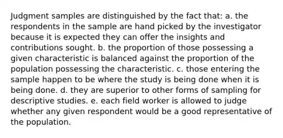 Judgment samples are distinguished by the fact that: a. the respondents in the sample are hand picked by the investigator because it is expected they can offer the insights and contributions sought. b. the proportion of those possessing a given characteristic is balanced against the proportion of the population possessing the characteristic. c. those entering the sample happen to be where the study is being done when it is being done. d. they are superior to other forms of sampling for descriptive studies. e. each field worker is allowed to judge whether any given respondent would be a good representative of the population.