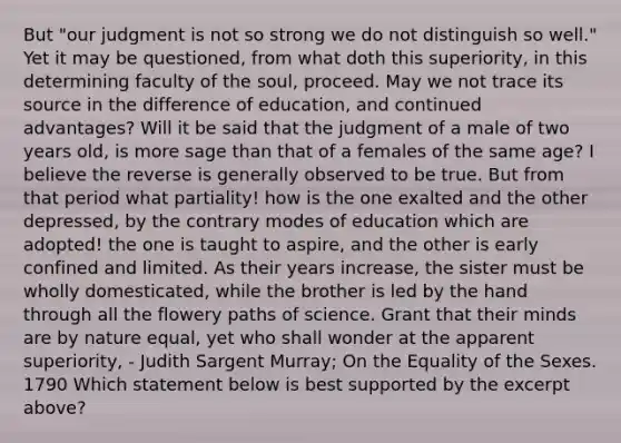 But "our judgment is not so strong we do not distinguish so well." Yet it may be questioned, from what doth this superiority, in this determining faculty of the soul, proceed. May we not trace its source in the difference of education, and continued advantages? Will it be said that the judgment of a male of two years old, is more sage than that of a females of the same age? I believe the reverse is generally observed to be true. But from that period what partiality! how is the one exalted and the other depressed, by the contrary modes of education which are adopted! the one is taught to aspire, and the other is early confined and limited. As their years increase, the sister must be wholly domesticated, while the brother is led by the hand through all the flowery paths of science. Grant that their minds are by nature equal, yet who shall wonder at the apparent superiority, - Judith Sargent Murray; On the Equality of the Sexes. 1790 Which statement below is best supported by the excerpt above?