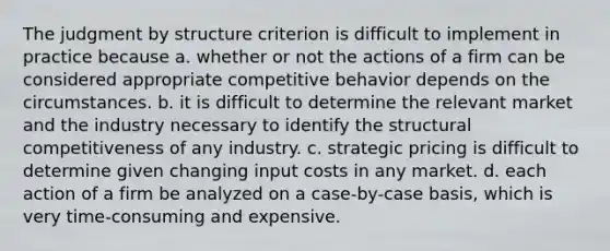 The judgment by structure criterion is difficult to implement in practice because a. whether or not the actions of a firm can be considered appropriate competitive behavior depends on the circumstances. b. it is difficult to determine the relevant market and the industry necessary to identify the structural competitiveness of any industry. c. strategic pricing is difficult to determine given changing input costs in any market. d. each action of a firm be analyzed on a case-by-case basis, which is very time-consuming and expensive.