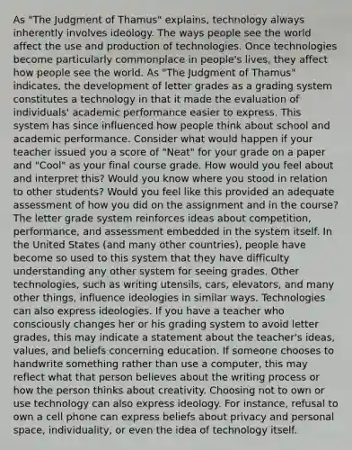 As "The Judgment of Thamus" explains, technology always inherently involves ideology. The ways people see the world affect the use and production of technologies. Once technologies become particularly commonplace in people's lives, they affect how people see the world. As "The Judgment of Thamus" indicates, the development of letter grades as a grading system constitutes a technology in that it made the evaluation of individuals' academic performance easier to express. This system has since influenced how people think about school and academic performance. Consider what would happen if your teacher issued you a score of "Neat" for your grade on a paper and "Cool" as your final course grade. How would you feel about and interpret this? Would you know where you stood in relation to other students? Would you feel like this provided an adequate assessment of how you did on the assignment and in the course? The letter grade system reinforces ideas about competition, performance, and assessment embedded in the system itself. In the United States (and many other countries), people have become so used to this system that they have difficulty understanding any other system for seeing grades. Other technologies, such as writing utensils, cars, elevators, and many other things, influence ideologies in similar ways. Technologies can also express ideologies. If you have a teacher who consciously changes her or his grading system to avoid letter grades, this may indicate a statement about the teacher's ideas, values, and beliefs concerning education. If someone chooses to handwrite something rather than use a computer, this may reflect what that person believes about the writing process or how the person thinks about creativity. Choosing not to own or use technology can also express ideology. For instance, refusal to own a cell phone can express beliefs about privacy and personal space, individuality, or even the idea of technology itself.