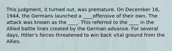 This judgment, it turned out, was premature. On December 16, 1944, the Germans launched a ____offensive of their own. The attack was known as the ____. This referred to the ____ in the Allied battle lines created by the German advance. For several days, Hitler's forces threatened to win back vital ground from the Allies.