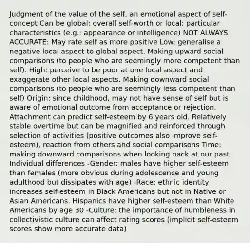 Judgment of the value of the self, an emotional aspect of self-concept Can be global: overall self-worth or local: particular characteristics (e.g.: appearance or intelligence) NOT ALWAYS ACCURATE: May rate self as more positive Low: generalise a negative local aspect to global aspect. Making upward social comparisons (to people who are seemingly more competent than self). High: perceive to be poor at one local aspect and exaggerate other local aspects. Making downward social comparisons (to people who are seemingly less competent than self) Origin: since childhood, may not have sense of self but is aware of emotional outcome from acceptance or rejection. Attachment can predict self-esteem by 6 years old. Relatively stable overtime but can be magnified and reinforced through selection of activities (positive outcomes also improve self-esteem), reaction from others and social comparisons Time: making downward comparisons when looking back at our past Individual differences -Gender: males have higher self-esteem than females (more obvious during adolescence and young adulthood but dissipates with age) -Race: ethnic identity increases self-esteem in Black Americans but not in Native or Asian Americans. Hispanics have higher self-esteem than White Americans by age 30 -Culture: the importance of humbleness in collectivistic culture can affect rating scores (implicit self-esteem scores show more accurate data)