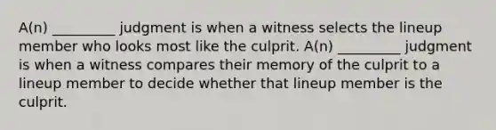 A(n) _________ judgment is when a witness selects the lineup member who looks most like the culprit. A(n) _________ judgment is when a witness compares their memory of the culprit to a lineup member to decide whether that lineup member is the culprit.